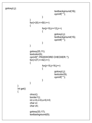 gotoxy(i,j);
textbackground(16);
cprintf(" ");
}
}
for(i=20;i<=50;i++)
{
for(j=10;j<=12;j++)
{
gotoxy(i,j);
textbackground(15);
cprintf(" ");
}
}
gotoxy(25,11);
textcolor(0);
cprintf("::PASSWORD CHECKER::");
for(i=27;i<=42;i++)
{
for(j=15;j<16;j++)
{
gotoxy(i,j);
textcolor(9);
cprintf(" ");
}
}
}
int get()
{
clrscr();
border1();
int c=0,n=0,s=0,l=0;
char cr;
char ch;
gotoxy(33,17);
textbackground(0);
 