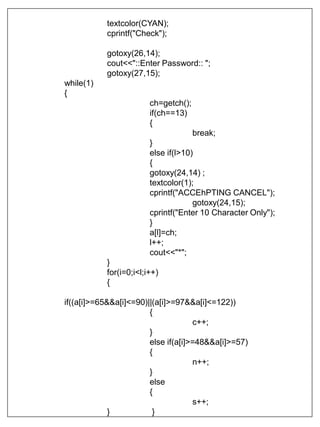 textcolor(CYAN);
cprintf("Check");
gotoxy(26,14);
cout<<"::Enter Password:: ";
gotoxy(27,15);
while(1)
{
ch=getch();
if(ch==13)
{
break;
}
else if(l>10)
{
gotoxy(24,14) ;
textcolor(1);
cprintf("ACCEhPTING CANCEL");
gotoxy(24,15);
cprintf("Enter 10 Character Only");
}
a[l]=ch;
l++;
cout<<"*";
}
for(i=0;i<l;i++)
{
if((a[i]>=65&&a[i]<=90)||(a[i]>=97&&a[i]<=122))
{
c++;
}
else if(a[i]>=48&&a[i]>=57)
{
n++;
}
else
{
s++;
} }
 