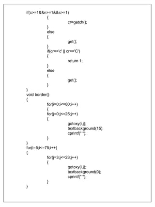 if(c>=1&&n>=1&&s>=1)
{
cr=getch();
}
else
{
get();
}
if(cr=='c' || cr=='C')
{
return 1;
}
else
{
get();
}
}
void border()
{
for(i=0;i<=80;i++)
{
for(j=0;j<=25;j++)
{
gotoxy(i,j);
textbackground(15);
cprintf(" ");
}
}
for(i=5;i<=75;i++)
{
for(j=3;j<=23;j++)
{
gotoxy(i,j);
textbackground(0);
cprintf(" ");
}
}
 