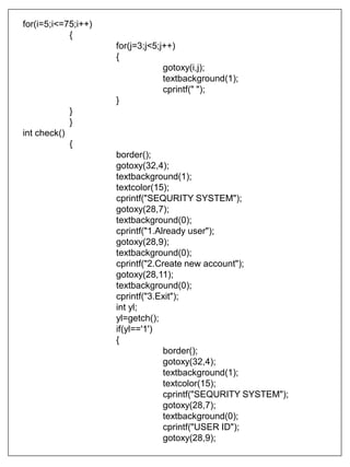 for(i=5;i<=75;i++)
{
for(j=3;j<5;j++)
{
gotoxy(i,j);
textbackground(1);
cprintf(" ");
}
}
}
int check()
{
border();
gotoxy(32,4);
textbackground(1);
textcolor(15);
cprintf("SEQURITY SYSTEM");
gotoxy(28,7);
textbackground(0);
cprintf("1.Already user");
gotoxy(28,9);
textbackground(0);
cprintf("2.Create new account");
gotoxy(28,11);
textbackground(0);
cprintf("3.Exit");
int yl;
yl=getch();
if(yl=='1')
{
border();
gotoxy(32,4);
textbackground(1);
textcolor(15);
cprintf("SEQURITY SYSTEM");
gotoxy(28,7);
textbackground(0);
cprintf("USER ID");
gotoxy(28,9);
 