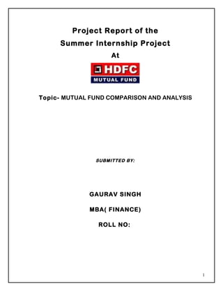 Project Report of the
     Summer Internship Project
                    At




Topic- MUTUAL FUND COMPARISON AND ANALYSIS




               SUBMITTED BY:




             GAURAV SINGH

             MBA( FINANCE)

                ROLL NO:




                                             1
 