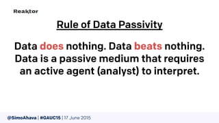@SimoAhava | #GAUC15 | 17 June 2015
Rule of Data Passivity
Data does nothing. Data beats nothing.
Data is a passive medium that requires
an active agent (analyst) to interpret.
 