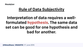 Rule of Data Subjectivity
Interpretation of data requires a well-
formulated hypothesis. The same data
set can be good for one hypothesis and
bad for another.
@SimoAhava | #GAUC15 | 17 June 2015
 