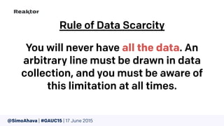 @SimoAhava | #GAUC15 | 17 June 2015
Rule of Data Scarcity
You will never have all the data. An
arbitrary line must be drawn in data
collection, and you must be aware of
this limitation at all times.
 