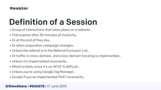 Definition of a Session
• Group of interactions that takes place on a website…
• That expires after 30 minutes of inactivity…
• Or at the end of they day…
• Or when acquisition campaign changes…
• Unless the referral is in the Referral Exclusion List…
• Or traffic is cross-domain, and cross-domain tracking is implemented…
• Unless it’s implemented incorrectly…
• Which is likely since it’s so !#/%(“% difficult…
• Unless you’re using Google Tag Manager…
• Except if you’ve implemented THAT incorrectly…
@SimoAhava | #GAUC15 | 17 June 2015
 