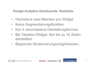 Google Analytics Dashboards: Nachteile

• Höchstens zwei Metriken pro Widget
• Keine Segmentierungsfunktion
• Nur 4 verschiedene Darstellungsformen
• Bei Tabellen-Widget: Nur bis zu 10 Zeilen
  darstellbar
• Begrenzte Strukturierungsmöglichkeiten



                                              10
 
