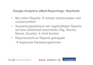Google Analytics eMail-Reportings: Nachteile

• Bei vielen Reports     schwer handzuhaben und
  unübersichtlich
• Auswertungszeitraum bei regelmäßigen Reports
  auf eine Zeiteinheit beschränkt (Tag, Woche,
  Monat, Quartal)     nicht flexibel
• Reportansicht an Reports gekoppelt
     begrenzte Darstellungsformen




                                                  7
 