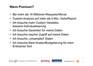 Wann Premium?

• Bei mehr als 10 Millionen Requests/Monat
• Custom Analysis auf mehr als 5 Mio. Visits/Report
• Ich brauche mehr Custom Variables,
  bessere Individualisierung
• Ich brauche Garantien für meine Daten
• Ich brauche rascher Zugriff auf meine Daten
• Ich brauche „unsampled“ Daten
• Ich brauche klare Kosten/Budgetierung für mein
  Enterprise Tool




                                                      11
 