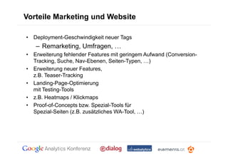 Vorteile Marketing und Website

• Deployment-Geschwindigkeit neuer Tags
   – Remarketing, Umfragen,
• Erweiterung fehlender Features mit geringem Aufwand (Conversion-
  Tracking, Suche, Nav-Ebenen, Seiten-Typen, )
• Erweiterung neuer Features,
  z.B. Teaser-Tracking
• Landing-Page-Optimierung
  mit Testing-Tools
• z.B. Heatmaps / Klickmaps
• Proof-of-Concepts bzw. Spezial-Tools für
  Spezial-Seiten (z.B. zusätzliches WA-Tool, )
 