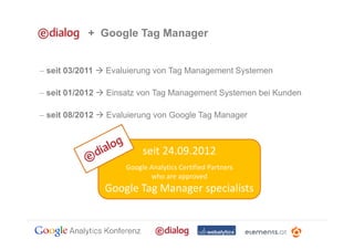 + Google Tag Manager


− seit 03/2011   Evaluierung von Tag Management Systemen

− seit 01/2012   Einsatz von Tag Management Systemen bei Kunden

− seit 08/2012   Evaluierung von Google Tag Manager



                          seit 24.09.2012
                     Google Analytics Certified Partners
                            who are approved
                 Google Tag Manager specialists
 