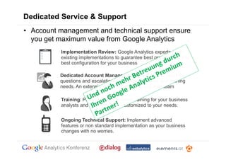 Dedicated Service & Support
• Account management and technical support ensure
  you get maximum value from Google Analytics
           Implementation Review: Google Analytics experts audit
           existing implementations to guarantee best practice and the
           best configuration for your business

          Dedicated Account Management: Always on support for
          questions and escalations of technical queries and training
          needs. An extension of your marketing and web team

           Training: Product and marketing training for your business
           analysts and technical staff, customized to your needs.


           Ongoing Technical Support: Implement advanced
           features or non standard implementation as your business
           changes with no worries.
 