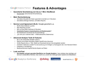 Features & Advantages
•   Garantierte Verarbeitung von bis zu 1 Mrd. Hits/Monat
     –   Konzernweit, keine Domain-Einschränkung

•   Mehr Rechenleistung:
     –   Schnellere Aktualität der Daten (garantiert innerhalb von 4 Stunden)
     –   Schnelleres Abfrage-Interface, schnellere Reports

•   Service Level Agreement (SLA): Google garantiert u.a.
     –   99,9% Data-Collection up-time
     –   99% Reporting up-time
     –   98% on-time Data Freshness (4 Stunden)
     –   Garantierter Support, Ansprechpartner und Reaktionszeiten!
     –   SLA Dashboard (monitored die SLA-Einhaltung)
     –   „you own your customer data“ – erfüllt (deutschen) Datenschutz

•   Advanced Analyse Tools & Features:
     –   Bis zu 50 individuelle Variablen (statt 5)
     –   Reports ohne Daten-Sampling möglich (betrifft hohe Volumina)
     –   Große Reports (bis zu 1 Mio. Zeilen pro Download) können heruntergeladen werden
     –   erweiterte "attribution models" für die Zuordnung von Erfolgen zu Kampagnen als in der Standard Edition
     –   Integration in DoubleClick
     –   Besseres/feineres Zugriffs-Rechte-System auf Daten

•   Look and Feel
     –   Die beliebte und gern genutzte Oberfläche von Google Analytics: User schätzen das mächtige und
         dennoch verständliche Interface. Das macht es zu einem der meist-genutzten Systeme bei Mitarbeitern.
 
