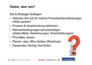 Testen, aber wie?

Ziel & Strategie festlegen:
• Welches Ziel soll für welche Produkte/Dienstleistungen
  erfüllt werden?
• Prozess & Verantwortung definieren
• Rahmenbedingungen berücksichtigen
  (Zielkonflikte, Abstimmungen, Einschränkungen)
• Prioritäten setzen
• Planen, aber offen bleiben (Roadmap)
• Passendes Testing-Tool finden




                                                       10
 
