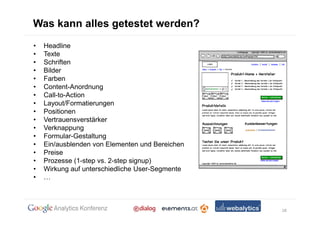 Was kann alles getestet werden?
•   Headline
•   Texte
•   Schriften
•   Bilder
•   Farben
•   Content-Anordnung
•   Call-to-Action
•   Layout/Formatierungen
•   Positionen
•   Vertrauensverstärker
•   Verknappung
•   Formular-Gestaltung
•   Ein/ausblenden von Elementen und Bereichen
•   Preise
•   Prozesse (1-step vs. 2-step signup)
•   Wirkung auf unterschiedliche User-Segmente
•



                                                 18
 