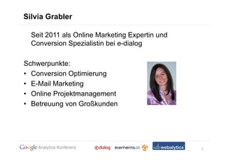 Silvia Grabler

  Seit 2011 als Online Marketing Expertin und
  Conversion Spezialistin bei e-dialog

Schwerpunkte:
• Conversion Optimierung
• E-Mail Marketing
• Online Projektmanagement
• Betreuung von Großkunden




                                                2
 