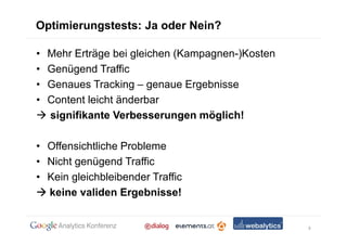 Optimierungstests: Ja oder Nein?

•   Mehr Erträge bei gleichen (Kampagnen-)Kosten
•   Genügend Traffic
•   Genaues Tracking – genaue Ergebnisse
•   Content leicht änderbar
    signifikante Verbesserungen möglich!

• Offensichtliche Probleme
• Nicht genügend Traffic
• Kein gleichbleibender Traffic
  keine validen Ergebnisse!


                                                   9
 