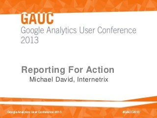 #GAUC2013Google Analytics User Conference 2013 #GAUC2013Google Analytics User Conference 2013
Reporting For Action
Michael David, Internetrix
 