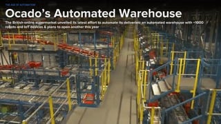 Ocado’s Automated Warehouse
The British online supermarket unveiled its latest effort to automate its deliveries: an automated warehouse with +1000
robots and IoT devices & plans to open another this year
THE AGE OF AUTOMATION
 