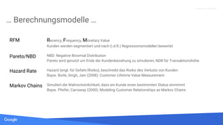 Quelle: Lorem ipsum dolor sit amet, consectetur adipiscing elit. Duis non erat sem
Proprietary + Confidential
… Berechnungsmodelle …
RFM Recency, Frequency, Monetary Value
Kunden werden segmentiert und nach (i.d.R.) Regressionsmodellen bewertet
Pareto/NBD NBD: Negative Binomial Distribution
Pareto wird genutzt um Ende der Kundenbeziehung zu simulieren, NDB für Transaktionshöhe
Hazard Rate Hazard (engl. für Gefahr/Risiko), beschreibt das Risiko des Verlusts von Kunden
Bspw. Borle, Singh, Jain (2008): Customer Lifetime Value Measurement
Markov Chains Simuliert die Wahrscheinlichkeit, dass ein Kunde einen bestimmten Status einnimmt
Bspw. Pfeifer, Carraway (2000): Modeling Customer Relationships as Markov Chains
 