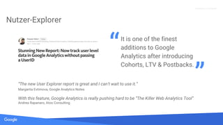 Quelle: Lorem ipsum dolor sit amet, consectetur adipiscing elit. Duis non erat sem
Proprietary + Confidential
Nutzer-Explorer
It is one of the finest
additions to Google
Analytics after introducing
Cohorts, LTV & Postbacks.
“
”“The new User Explorer report is great and I can’t wait to use it.”
Margarita Evtimova, Google Analytics Notes
With this feature, Google Analytics is really pushing hard to be “The Killer Web Analytics Tool”
Andrea Rapanaro, Atos Consulting
 