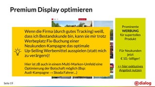 Seite 19
Premium Display optimieren
Prominente
WERBUNG
für supertolles
Produkt
Für Neukunden
jetzt
€ 10,- billiger!
>> hier exklusives
Angebot nutzen
Wenn die Firma (durch gutes Tracking) weiß,
dass ich Bestandskunde bin, kann sie mir trotz
Werbeplatz Fix-Buchung einer
Neukunden-Kampagne das optimale
Up-Selling Werbemittel ausspielen (statt mich
zu verärgern)!
Hier ist zB auch in einem Multi-Marken-Umfeld eine
Optimierung der Botschaft möglich (Bsp:
Audi-Kampagne → Skoda Fahrer…)
 