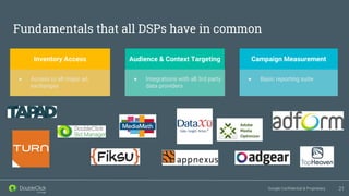 Google Confidential & Proprietary
Fundamentals that all DSPs have in common
21
Campaign Measurement
● Basic reporting suite
Inventory Access
● Access to all major ad
exchanges
Audience & Context Targeting
● Integrations with all 3rd party
data providers
 