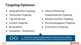 Seite 27
Targeting Optionen
● Moment Marketing –
Ereignisbasiertes Targeting
● Nutzerzentriertes Targeting
● Personenbezogenes Targeting
● Cross Device Targeting
● Geographisches Targeting
● Technisches Targeting
● Tag und Uhrzeit
● Content Targeting
● Brand Safety
● Viewability – Sichtbarkeit
>>> Details über einzelne Targeting Optionen können Sie hier nachlesen:
http://www.e-dialog.at/blog/display/das-online-targeting-kompendium-fuer-rtb/
 