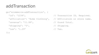 addTransaction
ga('ecommerce:addTransaction', {
'id': '1234', // Transaction ID. Required.
'affiliation': 'Acme Clothing', // Affiliation or store name.
'revenue': '11.99', // Grand Total.
'shipping': '5', // Shipping.
'tax': '1.29' // Tax.
});
 