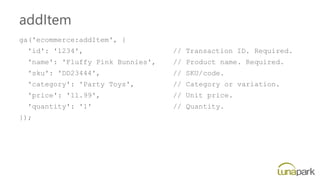 addItem
ga('ecommerce:addItem', {
'id': '1234', // Transaction ID. Required.
'name': 'Fluffy Pink Bunnies', // Product name. Required.
'sku': 'DD23444', // SKU/code.
'category': 'Party Toys', // Category or variation.
'price': '11.99', // Unit price.
'quantity': '1' // Quantity.
});
 