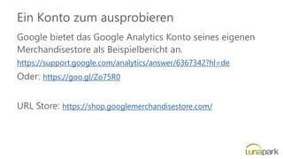 Ein Konto zum ausprobieren
Google bietet das Google Analytics Konto seines eigenen
Merchandisestore als Beispielbericht an.
https://support.google.com/analytics/answer/6367342?hl=de
Oder: https://goo.gl/Zo75R0
URL Store: https://shop.googlemerchandisestore.com/
 