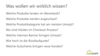 Was wollen wir wirklich wissen?
Welche Produkte landen im Warenkorb?
Welche Produkte werden angeschaut?
Welche Produktkategorie hat am meisten Umsatz?
Wo sind Hürden im Checkout-Prozess?
Welche internen Banner bringen Umsatz?
Wie hoch ist die Rücklaufquote?
Welche Gutscheine bringen neue Kunden?
 