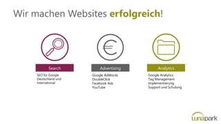 Search
SEO für Google
Deutschland und
International
Analytics
Google Analytics
Tag Management
Implementierung,
Support und Schulung
Google AdWords
DoubleClick
Facebook Ads
YouTube
Advertising
Wir machen Websites erfolgreich!
 