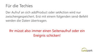 Für die Techies
Der Aufruf an sich addProduct oder setAction wird nur
zwischengespeichert. Erst mit einem folgenden send-Befehl
werden die Daten übertragen.
Ihr müsst also immer einen Seitenaufruf oder ein
Ereignis schicken!
 