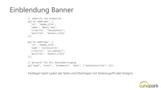 Einblendung Banner
// Identify the promotion
ga('ec:addPromo', {
'id': 'PROMO_1234',
'name': 'Whats new',
'creative': 'new_banner2',
'position': 'banner_slot1'
});
ga('ec:addPromo', {
'id': 'PROMO_1234',
'name': 'Accessories',
'creative': 'acc_banner2',
'position': 'banner_slot2'
});
// Beispiel für die Datenübertragung
ga('send', 'event', 'Ecommerce', 'Data', {'nonInteraction': 1});
Festlegen beim Laden der Seite und Übertragen mit Seitenzugriff oder Ereignis
 