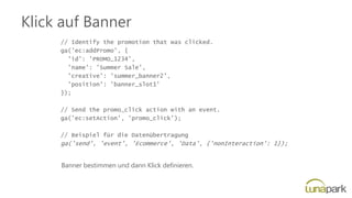 Klick auf Banner
// Identify the promotion that was clicked.
ga('ec:addPromo', {
'id': 'PROMO_1234',
'name': 'Summer Sale',
'creative': 'summer_banner2',
'position': 'banner_slot1'
});
// Send the promo_click action with an event.
ga('ec:setAction', 'promo_click');
// Beispiel für die Datenübertragung
ga('send', 'event', 'Ecommerce', 'Data', {'nonInteraction': 1});
Banner bestimmen und dann Klick definieren.
 