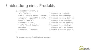 Einblendung eines Produkts
ga('ec:addImpression', {
'id': 'P12345', // Product ID (string).
'name': 'Android Warhol T-Shirt', // Product name (string).
'category': 'Apparel/T-Shirts', // Product category (string).
'brand': 'Google', // Product brand (string).
'variant': 'Black', // Product variant (string).
'list': 'Search Results', // Product list (string).
'position': 1, // Product position (number).
'dimension1': 'Member' // Custom dimension (string).
});
Für jedes angezeigte Produkt einmal aufrufen.
 