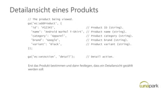 Detailansicht eines Produkts
// The product being viewed.
ga('ec:addProduct', {
'id': 'P12345', // Product ID (string).
'name': 'Android Warhol T-Shirt', // Product name (string).
'category': 'Apparel', // Product category (string).
'brand': 'Google', // Product brand (string).
'variant': 'Black', // Product variant (string).
});
ga('ec:setAction', 'detail'); // Detail action.
Erst das Produkt bestimmen und dann festlegen, dass ein Detailansicht gezählt
werden soll.
 