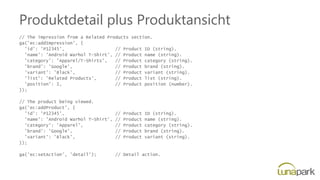 Produktdetail plus Produktansicht
// The impression from a Related Products section.
ga('ec:addImpression', {
'id': 'P12345', // Product ID (string).
'name': 'Android Warhol T-Shirt', // Product name (string).
'category': 'Apparel/T-Shirts', // Product category (string).
'brand': 'Google', // Product brand (string).
'variant': 'Black', // Product variant (string).
'list': 'Related Products', // Product list (string).
'position': 1, // Product position (number).
});
// The product being viewed.
ga('ec:addProduct', {
'id': 'P12345', // Product ID (string).
'name': 'Android Warhol T-Shirt', // Product name (string).
'category': 'Apparel', // Product category (string).
'brand': 'Google', // Product brand (string).
'variant': 'Black', // Product variant (string).
});
ga('ec:setAction', 'detail'); // Detail action.
 