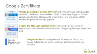 Google Zertifikate
Als Google Analytics Certified Partner sind wir über neue Entwicklungen
informiert und haben einen direkten Draht zum Google Support. Für die
Vergabe des Partner-Status wurde unser Know-How und ausgewählte
Kunden-Projekte von Google geprüft.
Google Tag Manager Certified Partner Wir sind eine der wenigen
Agenturen in Deutschland, die auch für den Google Tag Manager zertifiziert
sind
Google Partner sind ausgewiesene Experten im Einsatz von
Google AdWords und weiteren Google Werbeangeboten wie
YouTube.
 