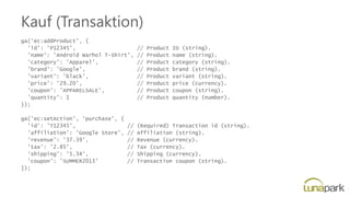 Kauf (Transaktion)
ga('ec:addProduct', {
'id': 'P12345', // Product ID (string).
'name': 'Android Warhol T-Shirt', // Product name (string).
'category': 'Apparel', // Product category (string).
'brand': 'Google', // Product brand (string).
'variant': 'black', // Product variant (string).
'price': '29.20', // Product price (currency).
'coupon': 'APPARELSALE', // Product coupon (string).
'quantity': 1 // Product quantity (number).
});
ga('ec:setAction', 'purchase', {
'id': 'T12345', // (Required) Transaction id (string).
'affiliation': 'Google Store', // Affiliation (string).
'revenue': '37.39', // Revenue (currency).
'tax': '2.85', // Tax (currency).
'shipping': '5.34', // Shipping (currency).
'coupon': 'SUMMER2013' // Transaction coupon (string).
});
 