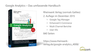 Google Analytics – Das umfassende Handbuch
Rheinwerk Verlag (vormals Galileo)
2. Auflage im Dezember 2015
• Google Tag Manager
• Enhanced E-Commerce
• Multi Channel Berichte
• User-IDs
840 Seiten
https://www.rheinwerk-
verlag.de/google-analytics_4008/
 