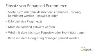 Einsatz von Enhanced Ecommerce
• Sollte nicht mit dem klassischen Ecommerce Tracking
kombiniert werden – entweder-oder
• Erfordert das Plugin ec.js
• Muss im Backend aktiviert werden
• Wird mit dem nächsten Pageview oder Event übertragen
• Kann mit dem Google Tag Manager genutzt werden
 
