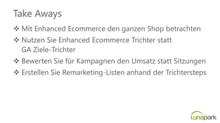 Take Aways
❖ Mit Enhanced Ecommerce den ganzen Shop betrachten
❖ Nutzen Sie Enhanced Ecommerce Trichter statt
GA Ziele-Trichter
❖ Bewerten Sie für Kampagnen den Umsatz statt Sitzungen
❖ Erstellen Sie Remarketing-Listen anhand der Trichtersteps
 