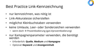 Best Practice Link-Kennzeichnung
• nur kennzeichnen, was nötig ist
• Link-Akkuratesse sicherstellen
• möglichst Kleinbuchstaben verwenden
• keine Umlaute, Leer- oder Sonderzeichen verwenden
• wenn doch  Prozentkodierung (gat.li/prozentkodierung)
• nur Kampagnenparameter verwenden, die benötigt
werden
• Erforderlich: Quelle, Medium und Kampagne
• Optional: Keyword und Anzeigeninhalt
 