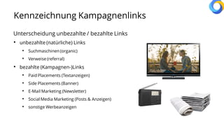Kennzeichnung Kampagnenlinks
Unterscheidung unbezahlte / bezahlte Links
• unbezahlte (natürliche) Links
• Suchmaschinen (organic)
• Verweise (referral)
• bezahlte (Kampagnen-)Links
• Paid Placements (Textanzeigen)
• Side Placements (Banner)
• E-Mail Marketing (Newsletter)
• Social Media Marketing (Posts & Anzeigen)
• sonstige Werbeanzeigen
 