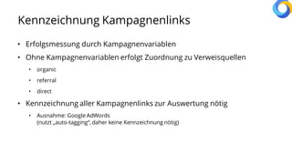 Kennzeichnung Kampagnenlinks
• Erfolgsmessung durch Kampagnenvariablen
• Ohne Kampagnenvariablen erfolgt Zuordnung zu Verweisquellen
• organic
• referral
• direct
• Kennzeichnung aller Kampagnenlinks zur Auswertung nötig
• Ausnahme: Google AdWords
(nutzt „auto-tagging“, daher keine Kennzeichnung nötig)
 