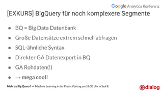 [EXKURS] BigQuery für noch komplexere Segmente
● BQ = Big Data Datenbank
● Große Datensätze extrem schnell abfragen
● SQL-ähnliche Syntax
● Direkter GA Datenexport in BQ
● GA Rohdaten(!)
● → mega cool!
Mehr zu Big Query? >> Machine Learning in der Praxis Vortrag um 16:30 Uhr in Saal 8
 