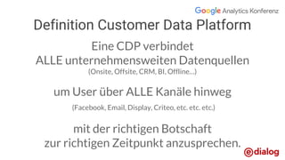 Eine CDP verbindet
ALLE unternehmensweiten Datenquellen
(Onsite, Offsite, CRM, BI, Offline…)
um User über ALLE Kanäle hinweg
(Facebook, Email, Display, Criteo, etc. etc. etc.)
mit der richtigen Botschaft
zur richtigen Zeitpunkt anzusprechen.
Definition Customer Data Platform
 
