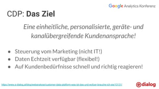 Eine einheitliche, personalisierte, geräte- und
kanalübergreifende Kundenansprache!
● Steuerung vom Marketing (nicht IT!)
● Daten Echtzeit verfügbar (flexibel!)
● Auf Kundenbedürfnisse schnell und richtig reagieren!
CDP: Das Ziel
https://www.e-dialog.at/blog/webanalyse/customer-data-platform-was-ist-das-und-wofuer-brauche-ich-sie/13131/
 