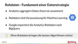 Seite 21
Rohdaten - Fundament einer Datenstrategie
● Analytics aggregiert Daten (fasst sie zusammen)
● Rohdaten sind Voraussetzung für Machine Learning
● Google exportiert die Analytics Rohdaten nach
BigQuery
Ohne Rohdaten bringen die besten Algorithmen nichts!
 